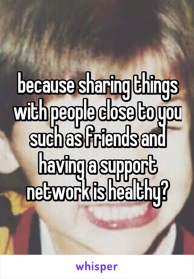 because sharing things with people close to you such as friends and having a support network is healthy?