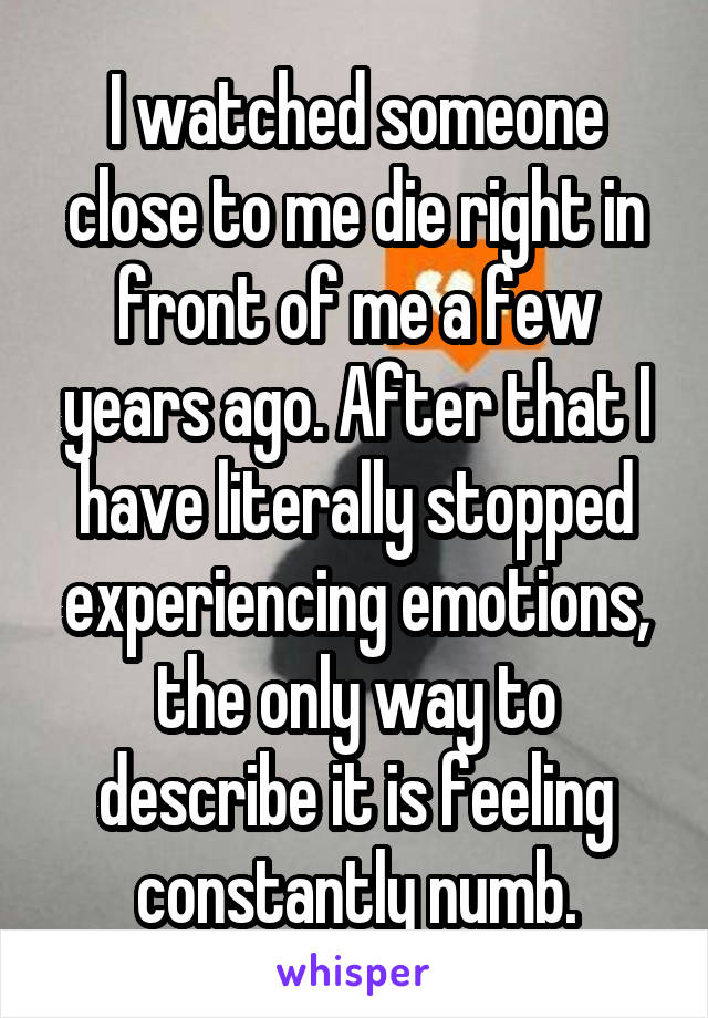 I watched someone close to me die right in front of me a few years ago. After that I have literally stopped experiencing emotions, the only way to describe it is feeling constantly numb.