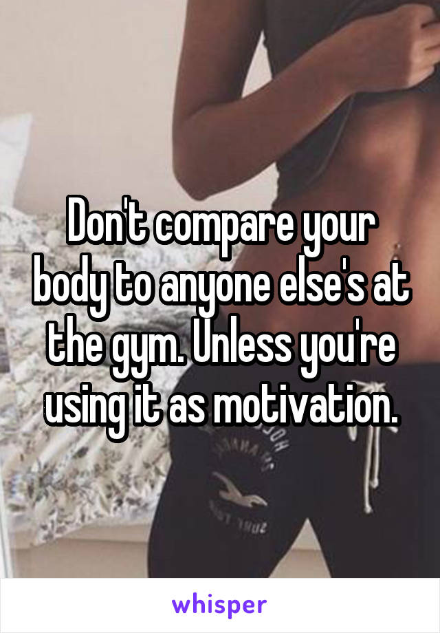 Don't compare your body to anyone else's at the gym. Unless you're using it as motivation.