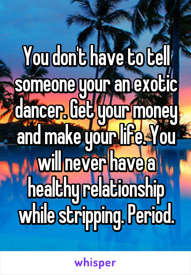 You don't have to tell someone your an exotic dancer. Get your money and make your life. You will never have a healthy relationship while stripping. Period.