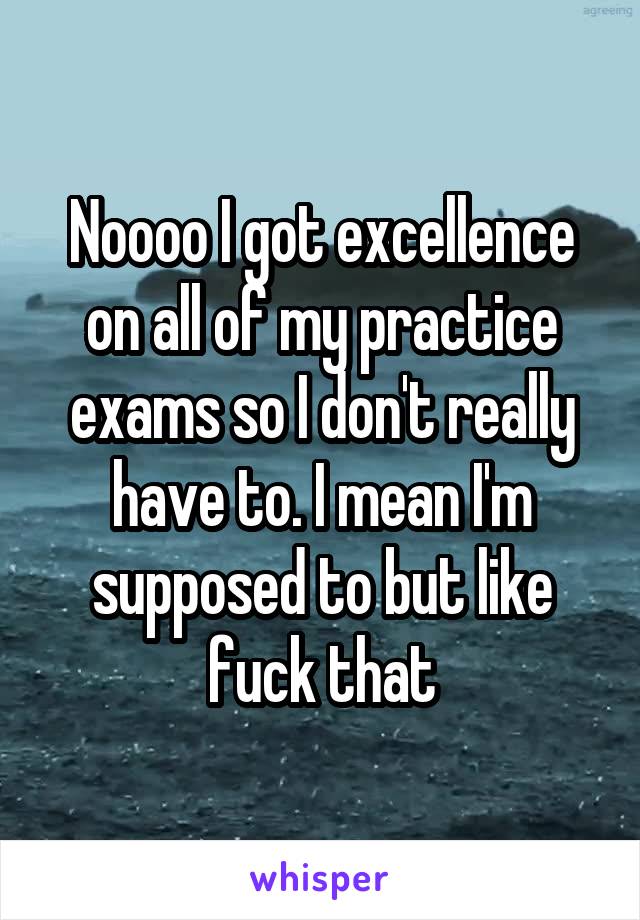 Noooo I got excellence on all of my practice exams so I don't really have to. I mean I'm supposed to but like fuck that