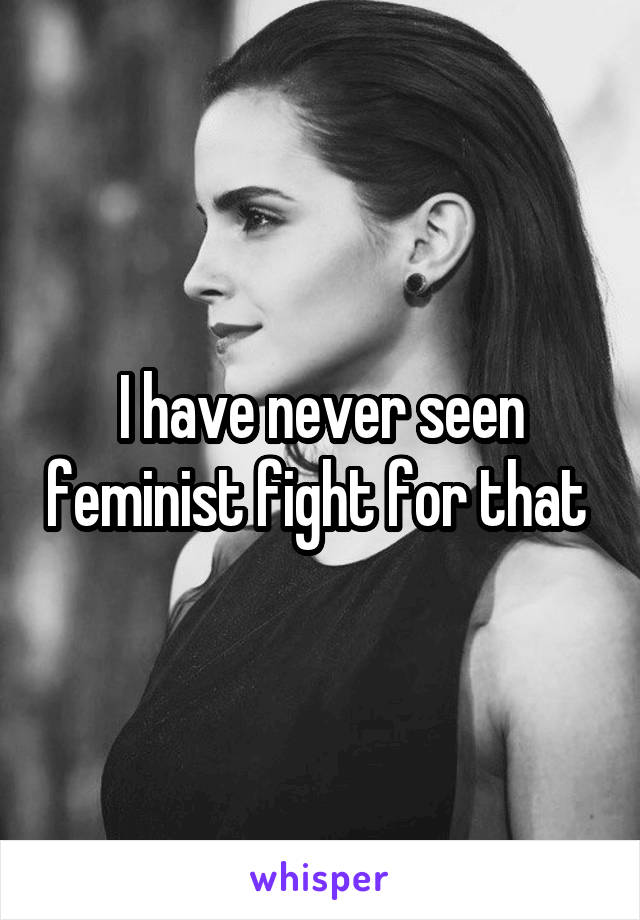 I have never seen feminist fight for that 