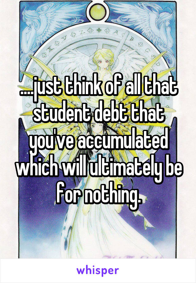....just think of all that student debt that you've accumulated which will ultimately be for nothing.