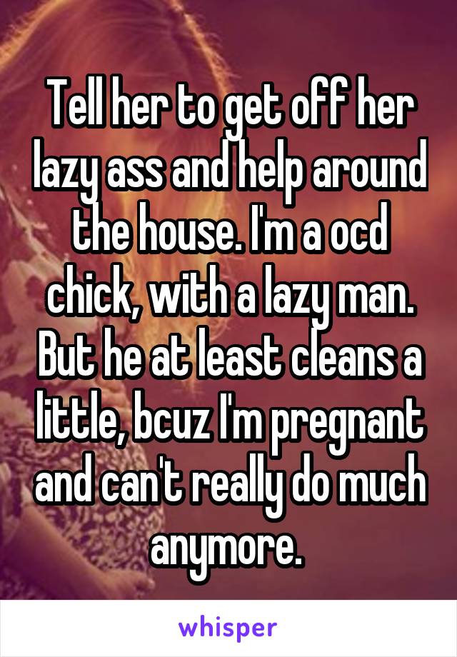 Tell her to get off her lazy ass and help around the house. I'm a ocd chick, with a lazy man. But he at least cleans a little, bcuz I'm pregnant and can't really do much anymore. 