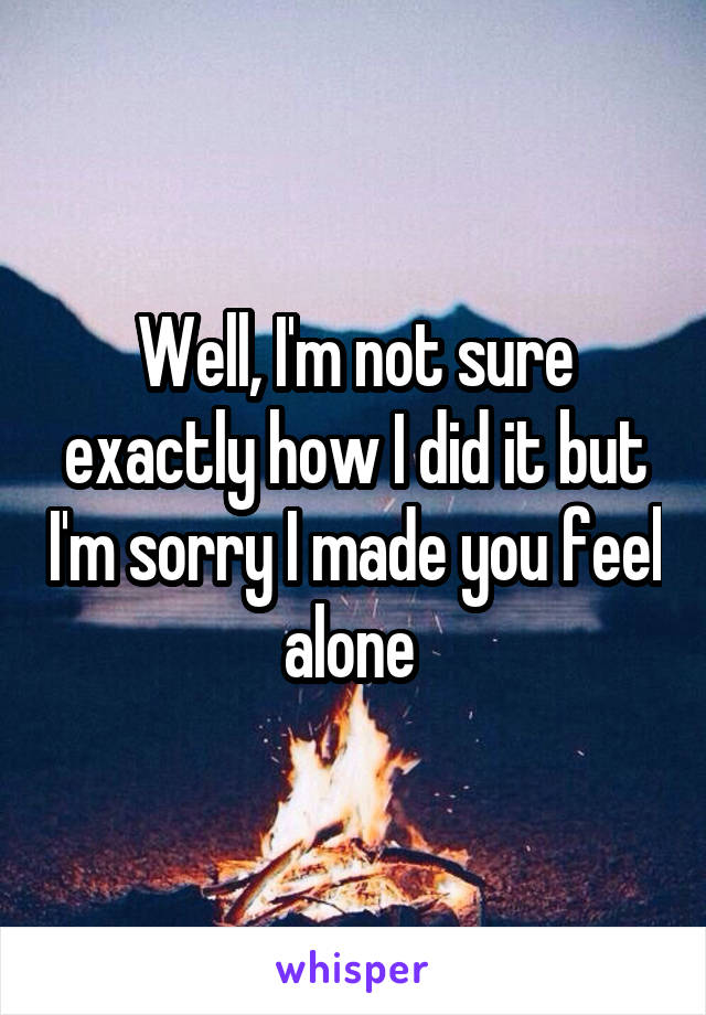 Well, I'm not sure exactly how I did it but I'm sorry I made you feel alone 