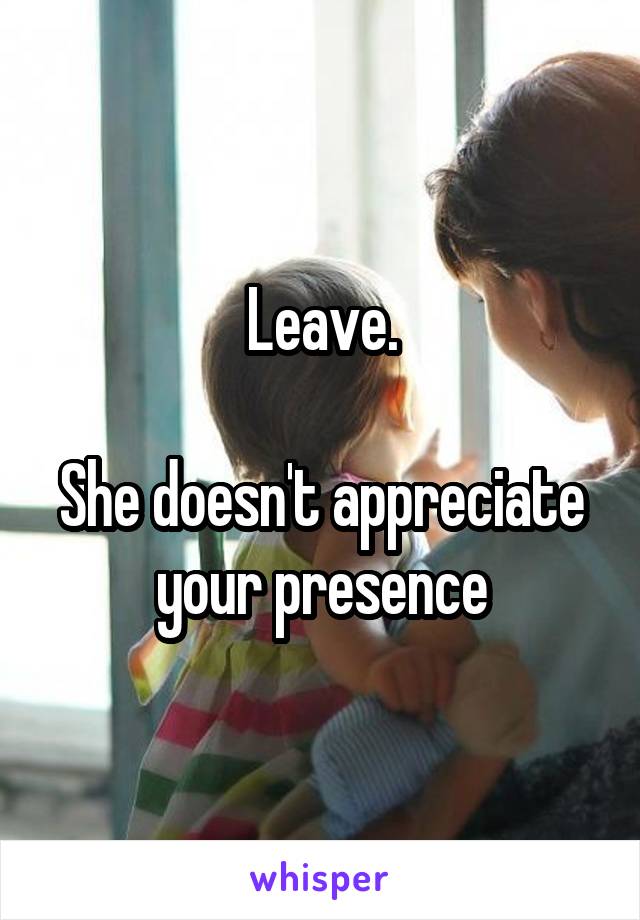 Leave.

She doesn't appreciate your presence