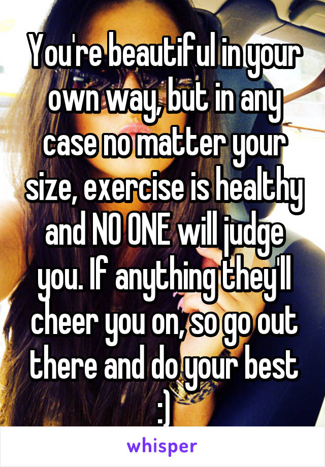 You're beautiful in your own way, but in any case no matter your size, exercise is healthy and NO ONE will judge you. If anything they'll cheer you on, so go out there and do your best :)