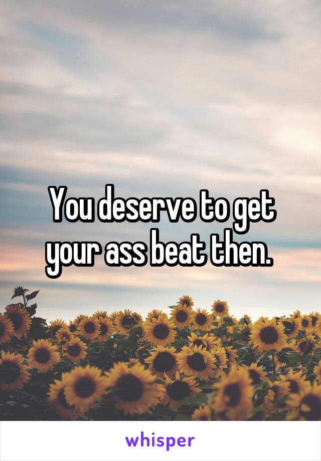 You deserve to get your ass beat then. 