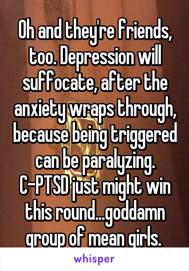 Oh and they're friends, too. Depression will suffocate, after the anxiety wraps through, because being triggered can be paralyzing. C-PTSD just might win this round...goddamn group of mean girls. 