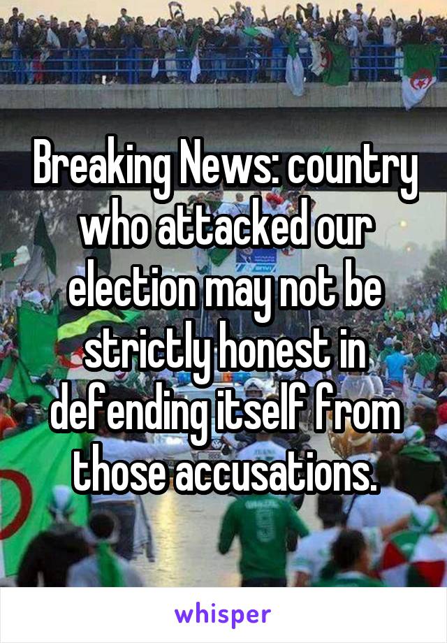 Breaking News: country who attacked our election may not be strictly honest in defending itself from those accusations.