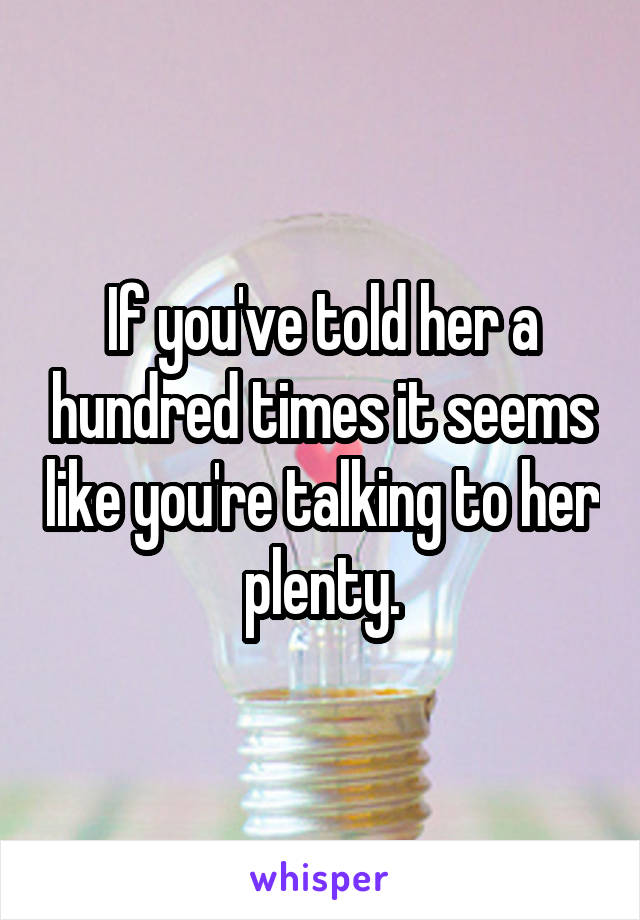 If you've told her a hundred times it seems like you're talking to her plenty.