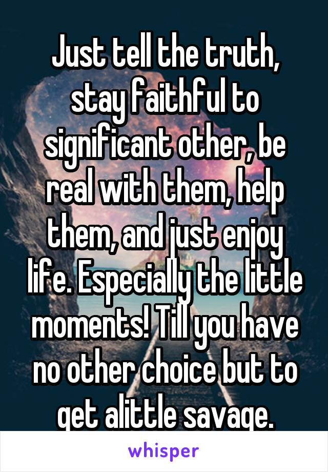 Just tell the truth, stay faithful to significant other, be real with them, help them, and just enjoy life. Especially the little moments! Till you have no other choice but to get alittle savage.