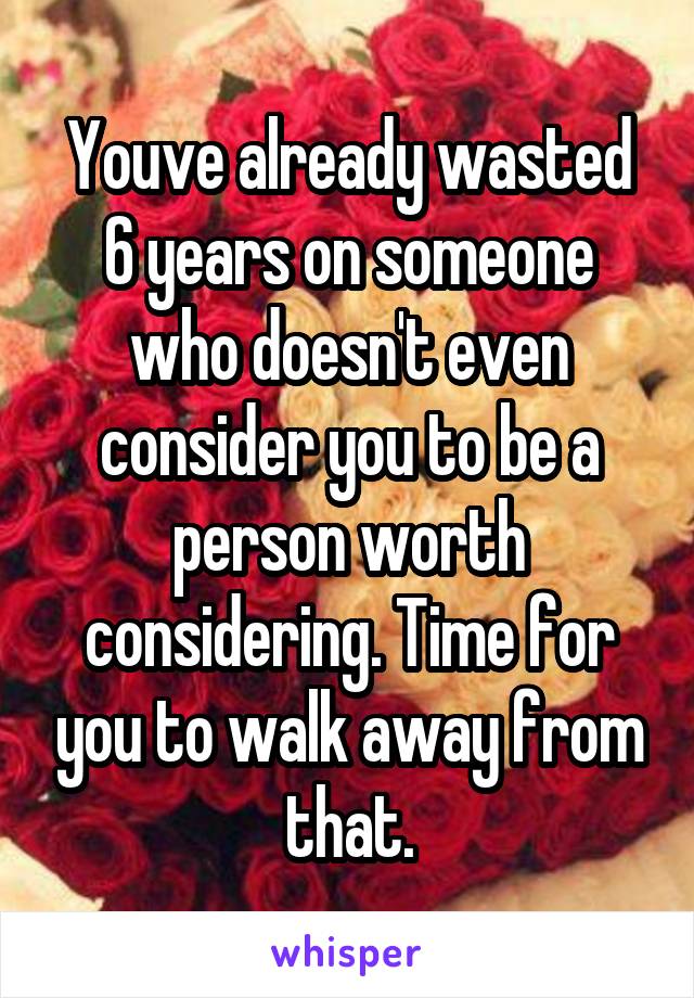 Youve already wasted 6 years on someone who doesn't even consider you to be a person worth considering. Time for you to walk away from that.