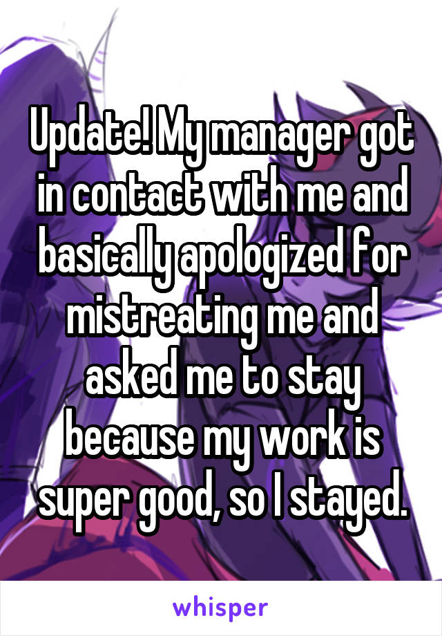 Update! My manager got in contact with me and basically apologized for mistreating me and asked me to stay because my work is super good, so I stayed.