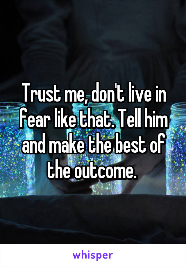Trust me, don't live in fear like that. Tell him and make the best of the outcome. 