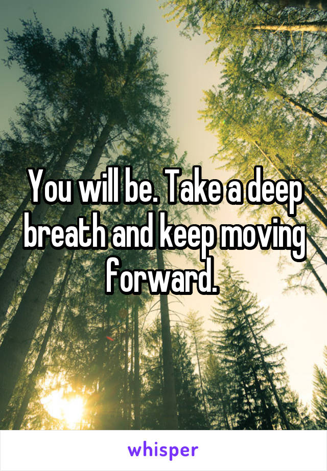 You will be. Take a deep breath and keep moving forward. 