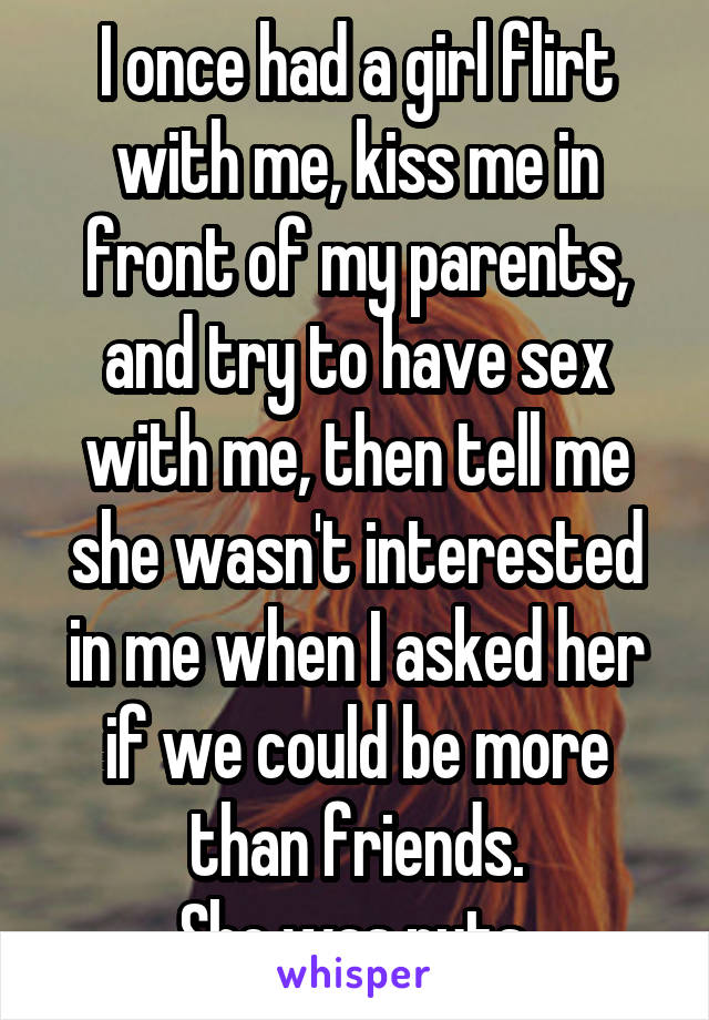 I once had a girl flirt with me, kiss me in front of my parents, and try to have sex with me, then tell me she wasn't interested in me when I asked her if we could be more than friends.
She was nuts.