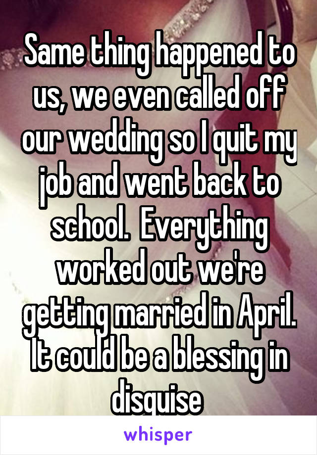 Same thing happened to us, we even called off our wedding so I quit my job and went back to school.  Everything worked out we're getting married in April. It could be a blessing in disguise 