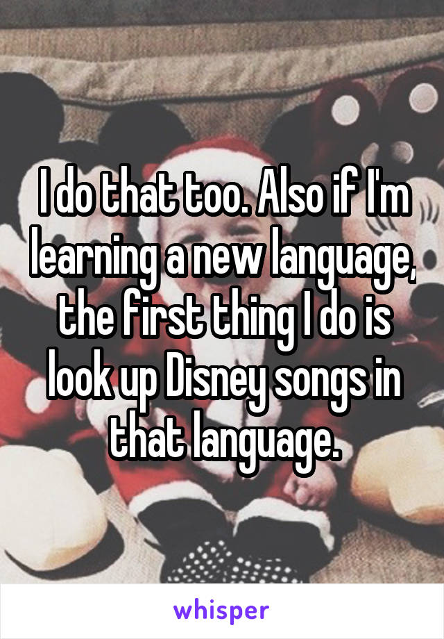 I do that too. Also if I'm learning a new language, the first thing I do is look up Disney songs in that language.