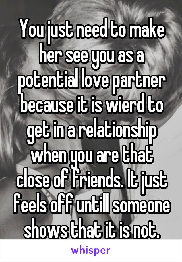 You just need to make her see you as a potential love partner because it is wierd to get in a relationship when you are that close of friends. It just feels off untill someone shows that it is not.