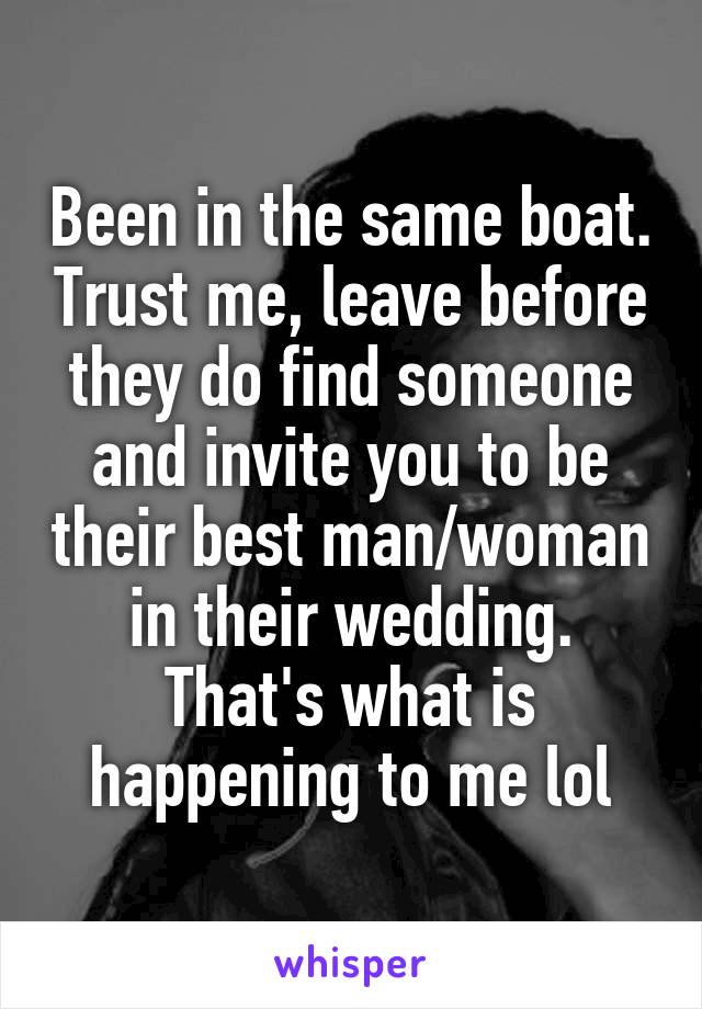 Been in the same boat. Trust me, leave before they do find someone and invite you to be their best man/woman in their wedding. That's what is happening to me lol