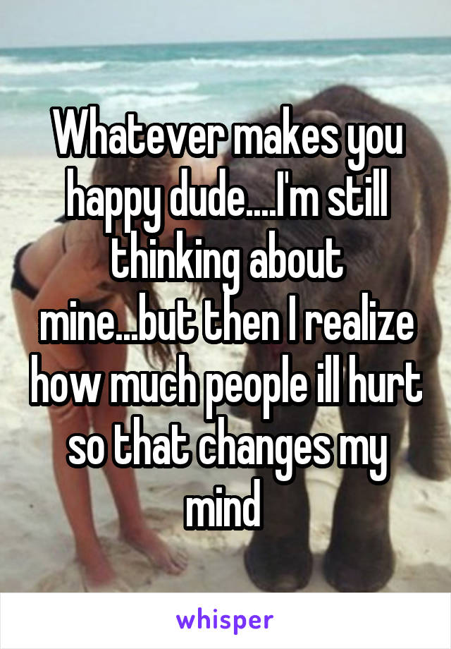 Whatever makes you happy dude....I'm still thinking about mine...but then I realize how much people ill hurt so that changes my mind 