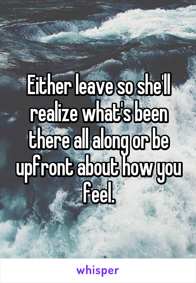 Either leave so she'll realize what's been there all along or be upfront about how you feel.