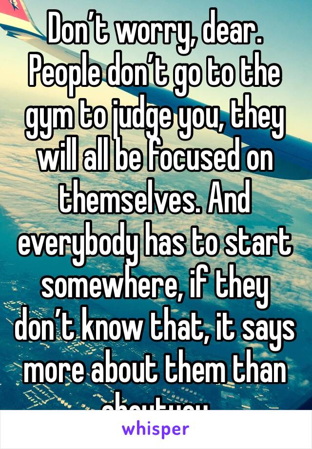 Don’t worry, dear. People don’t go to the gym to judge you, they will all be focused on themselves. And everybody has to start somewhere, if they don’t know that, it says more about them than aboutyou