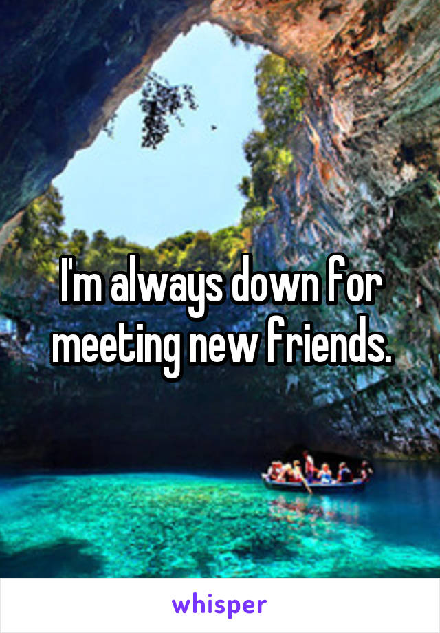 I'm always down for meeting new friends.