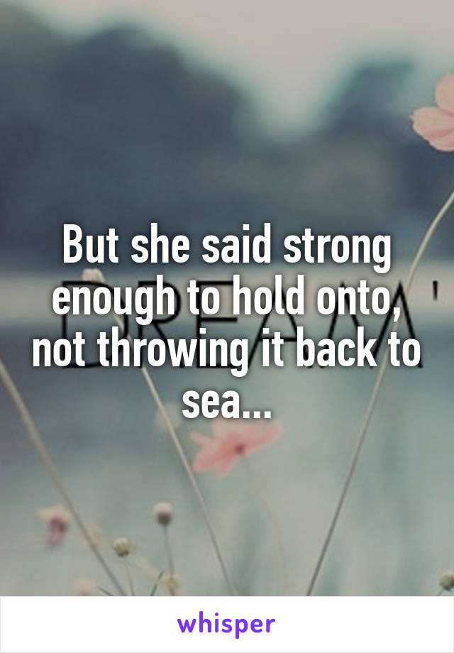 But she said strong enough to hold onto, not throwing it back to sea...