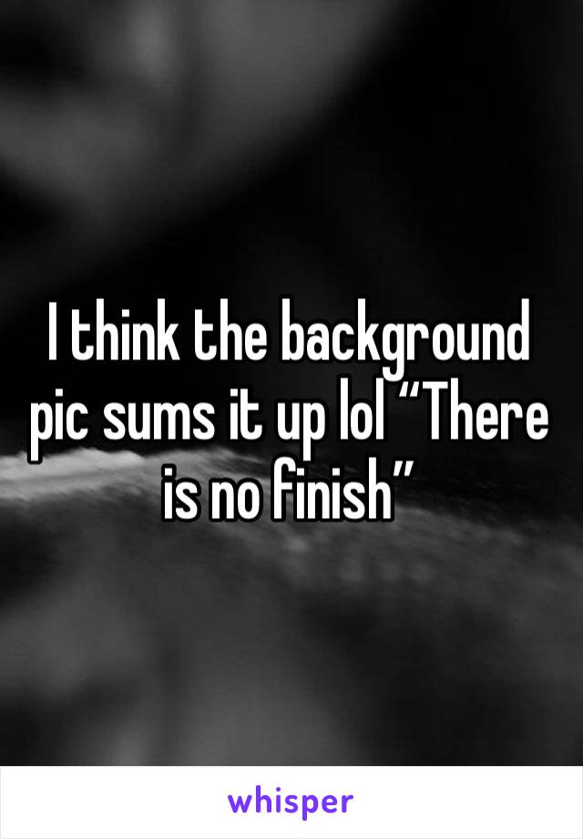 I think the background pic sums it up lol “There is no finish”