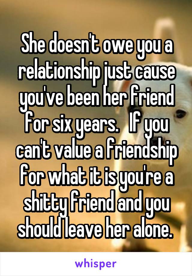 She doesn't owe you a relationship just cause you've been her friend for six years.   If you can't value a friendship for what it is you're a shitty friend and you should leave her alone. 