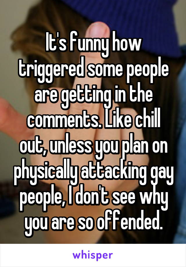 It's funny how triggered some people are getting in the comments. Like chill out, unless you plan on physically attacking gay people, I don't see why you are so offended.