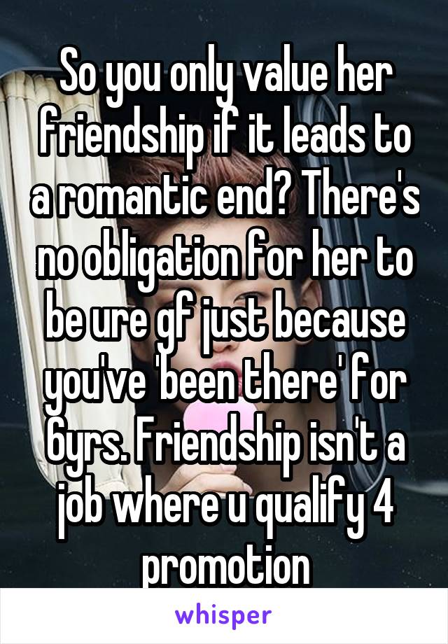 So you only value her friendship if it leads to a romantic end? There's no obligation for her to be ure gf just because you've 'been there' for 6yrs. Friendship isn't a job where u qualify 4 promotion