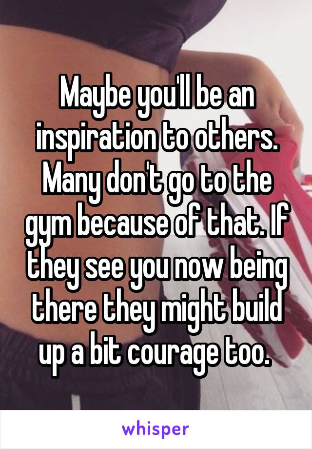 Maybe you'll be an inspiration to others. Many don't go to the gym because of that. If they see you now being there they might build up a bit courage too. 