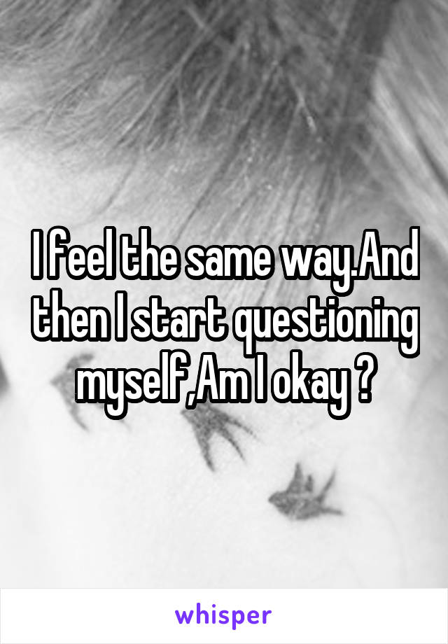 I feel the same way.And then I start questioning myself,Am I okay ?