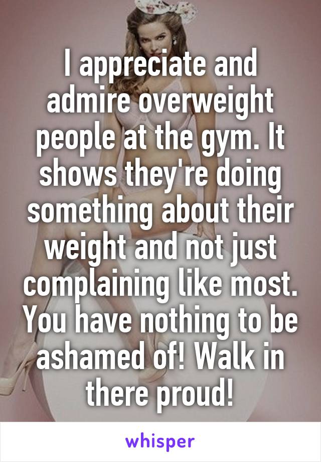 I appreciate and admire overweight people at the gym. It shows they're doing something about their weight and not just complaining like most. You have nothing to be ashamed of! Walk in there proud!