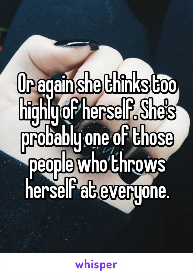Or again she thinks too highly of herself. She's probably one of those people who throws herself at everyone.