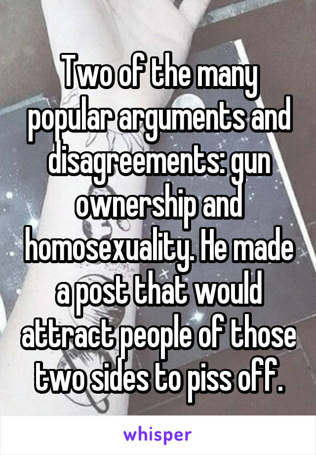 Two of the many popular arguments and disagreements: gun ownership and homosexuality. He made a post that would attract people of those two sides to piss off.