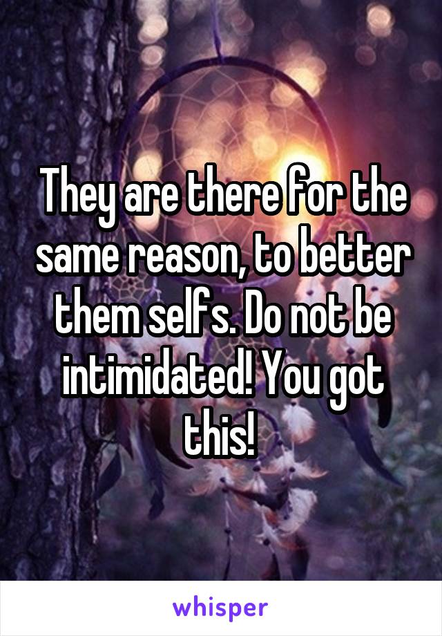 They are there for the same reason, to better them selfs. Do not be intimidated! You got this! 