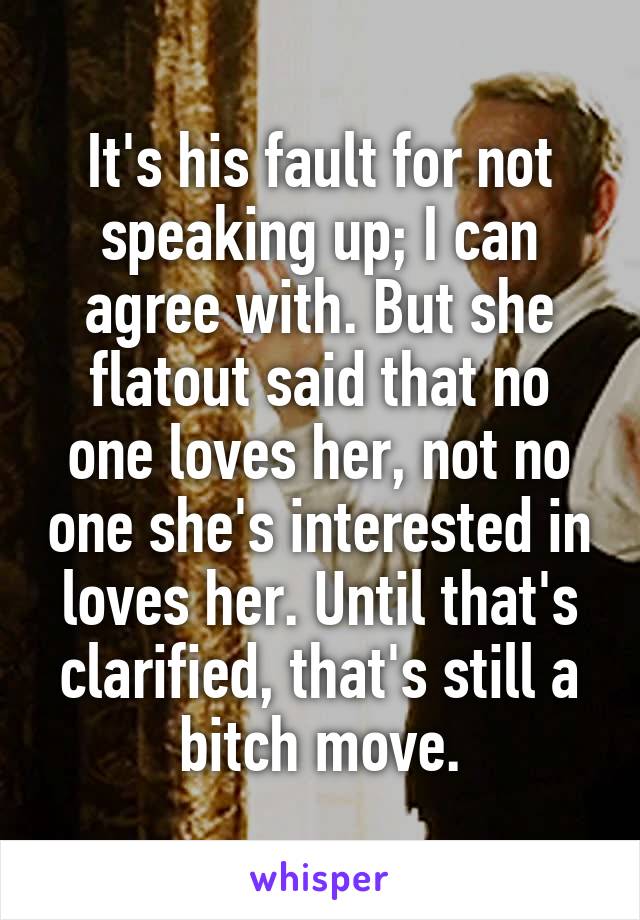 It's his fault for not speaking up; I can agree with. But she flatout said that no one loves her, not no one she's interested in loves her. Until that's clarified, that's still a bitch move.