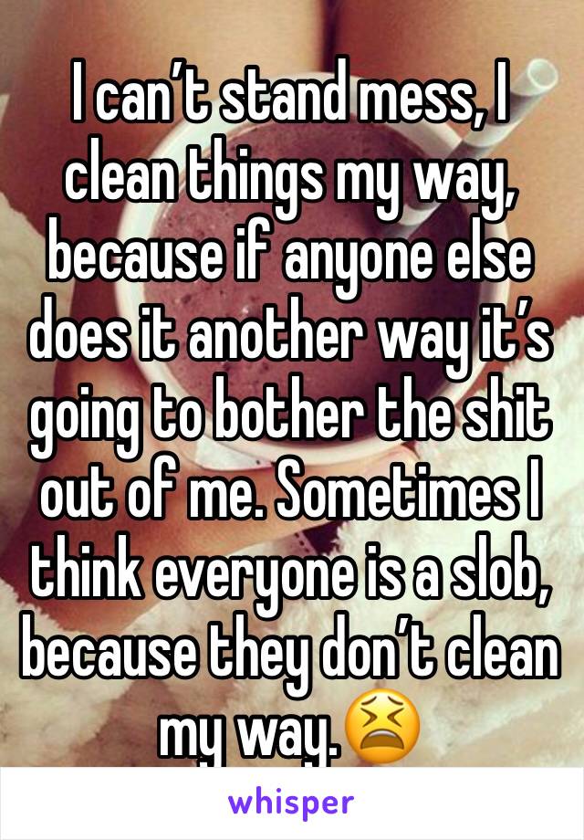I can’t stand mess, I clean things my way, because if anyone else does it another way it’s going to bother the shit out of me. Sometimes I think everyone is a slob, because they don’t clean my way.😫