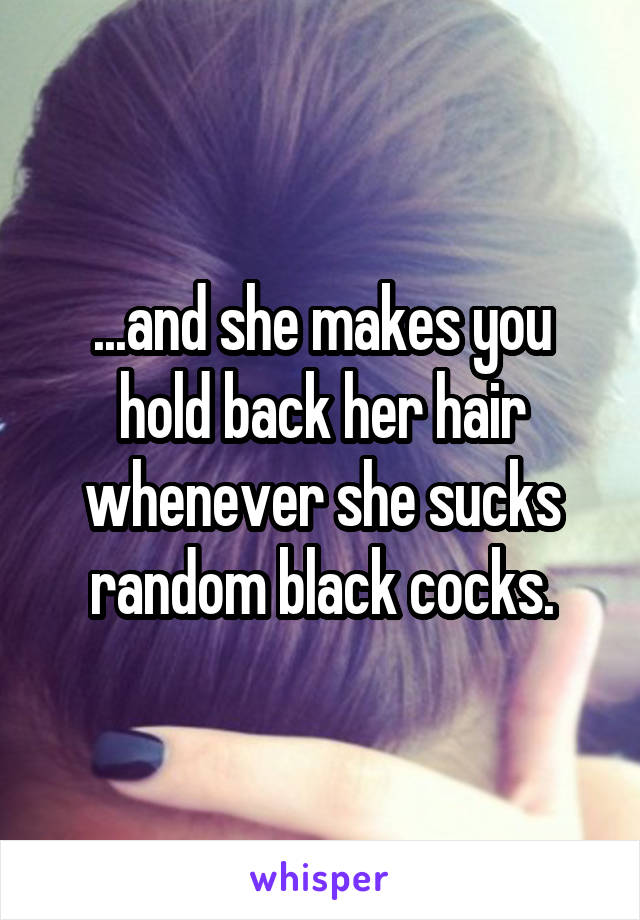 ...and she makes you hold back her hair whenever she sucks random black cocks.