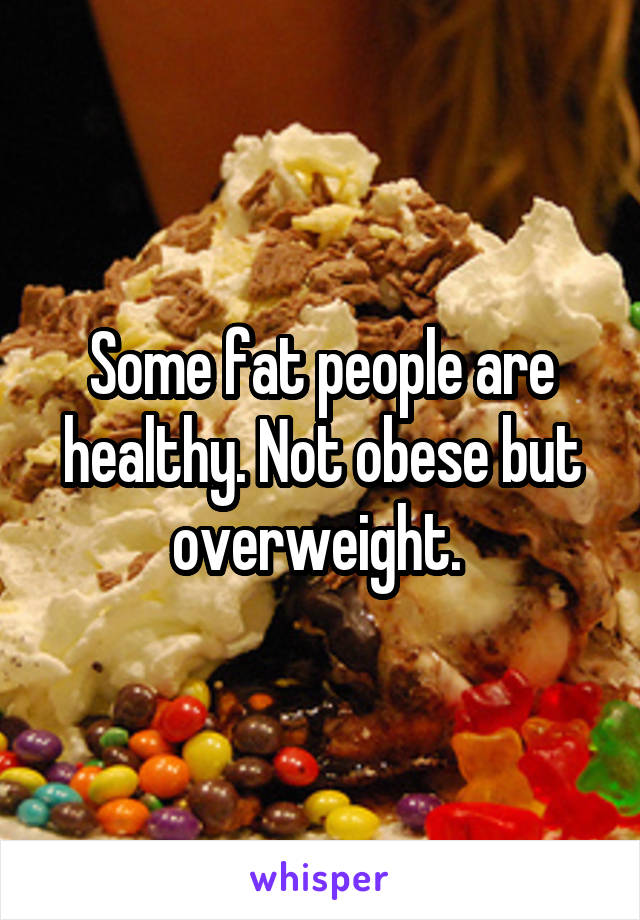 Some fat people are healthy. Not obese but overweight. 