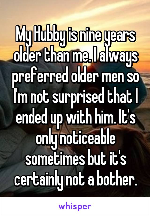 My Hubby is nine years older than me. I always preferred older men so I'm not surprised that I ended up with him. It's only noticeable sometimes but it's certainly not a bother.