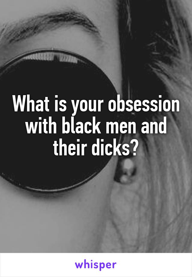 What is your obsession with black men and their dicks?
