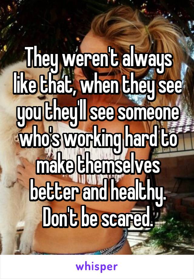 They weren't always like that, when they see you they'll see someone who's working hard to make themselves better and healthy. Don't be scared.