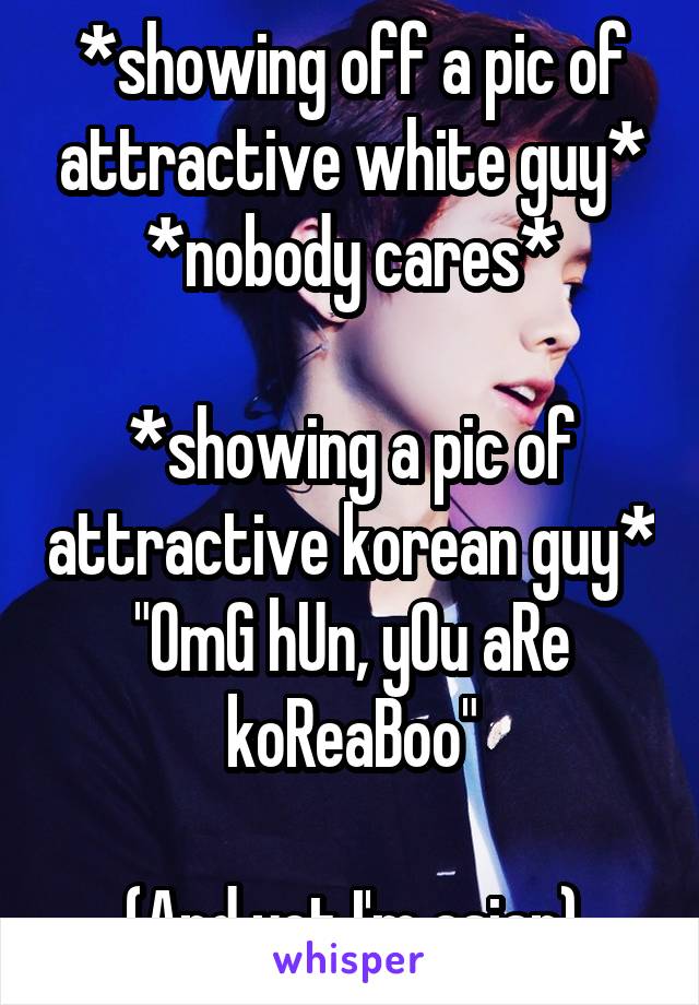 *showing off a pic of attractive white guy*
*nobody cares*

*showing a pic of attractive korean guy*
"OmG hUn, yOu aRe koReaBoo"

(And yet I'm asian)