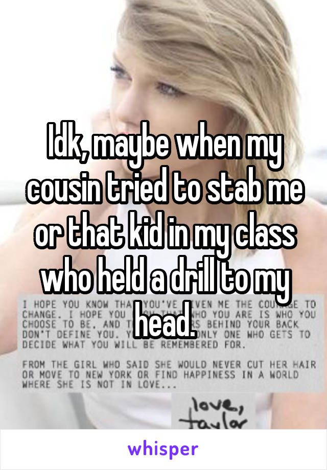 Idk, maybe when my cousin tried to stab me or that kid in my class who held a drill to my head.