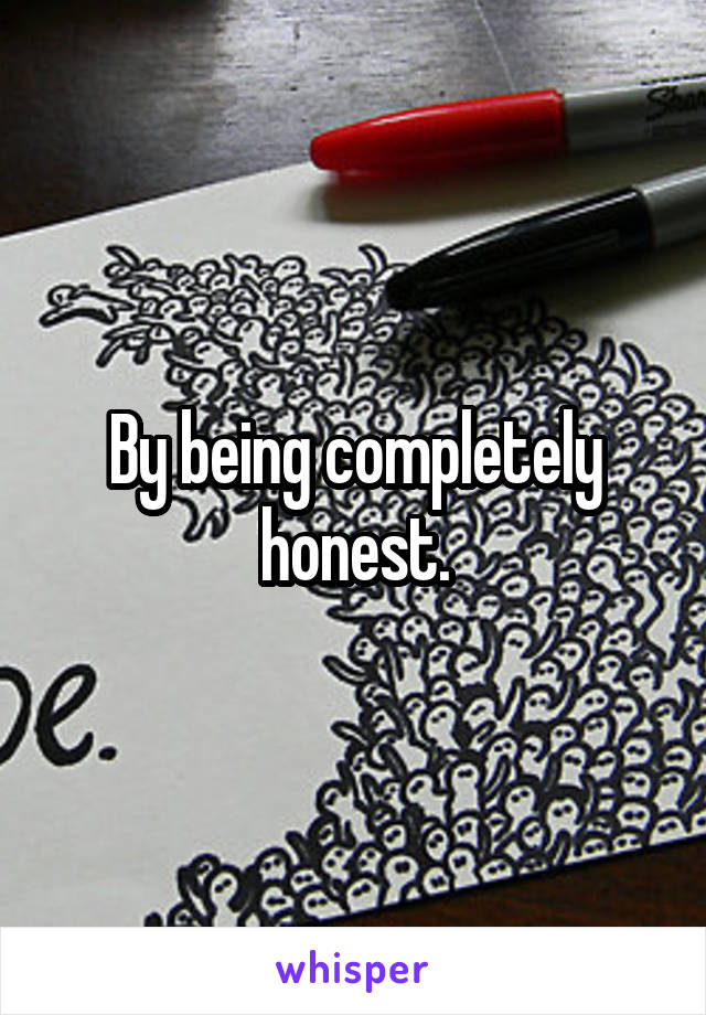 By being completely honest.
